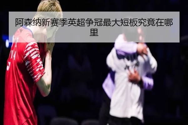 阿森纳新赛季英超争冠最大短板究竟在哪里