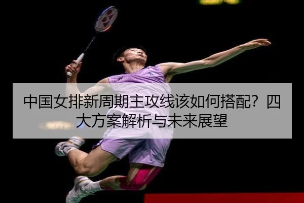中国女排新周期主攻线该如何搭配？四大方案解析与未来展望