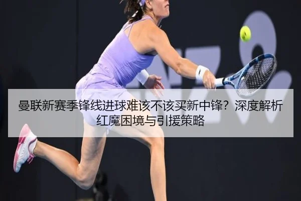 曼联新赛季锋线进球难该不该买新中锋？深度解析红魔困境与引援策略