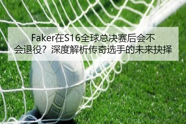 Faker在S16全球总决赛后会不会退役？深度解析传奇选手的未来抉择